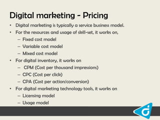 Digital marketing - Pricing
• Digital marketing is typically a service business model.
• For the resources and usage of skill-set, it works on,
– Fixed cost model
– Variable cost model
– Mixed cost model
• For digital inventory, it works on
– CPM (Cost per thousand impressions)
– CPC (Cost per click)
– CPA (Cost per action/conversion)
• For digital marketing technology tools, it works on
– Licensing model
– Usage model

 