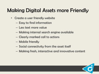 Making Digital Assets more Friendly
• Create a user friendly website
– Easy to find information
– Less text more value
– Making internal search engine available
– Clearly marked call to actions
– Mobile friendly
– Social connectivity from the asset itself
– Making fresh, interactive and innovative content

 