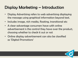 Display Marketing – Introduction
• Display Advertising refers to web advertising displaying
the message using graphical information beyond text.
• Includes image, rich media, floating, transitional etc
• A clear advantage consumers have with online
advertisement is the control they have over the product,
choosing whether to check it out or not
• Online display advertisement can also be classified
as ‟Digital Promotions‟

 