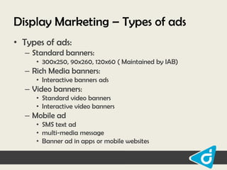 Display Marketing – Types of ads
• Types of ads:
– Standard banners:
• 300x250, 90x260, 120x60 ( Maintained by IAB)

– Rich Media banners:
• Interactive banners ads

– Video banners:
• Standard video banners
• Interactive video banners

– Mobile ad
• SMS text ad
• multi-media message
• Banner ad in apps or mobile websites

 