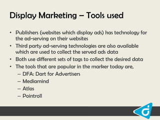 Display Marketing – Tools used
• Publishers (websites which display ads) has technology for
the ad-serving on their websites
• Third party ad-serving technologies are also available
which are used to collect the served ads data
• Both use different sets of tags to collect the desired data
• The tools that are popular in the marker today are,
– DFA: Dart for Advertisers
– Mediamind
– Atlas
– Pointroll

 