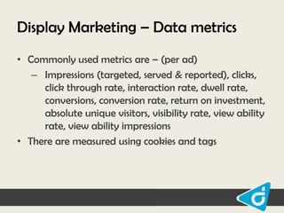 Display Marketing – Data metrics
• Commonly used metrics are – (per ad)
– Impressions (targeted, served & reported), clicks,
click through rate, interaction rate, dwell rate,
conversions, conversion rate, return on investment,
absolute unique visitors, visibility rate, view ability
rate, view ability impressions
• There are measured using cookies and tags

 