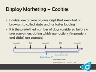 Display Marketing – Cookies
• Cookies are a piece of java script that executed on
browsers to collect data and for faster loading
• It is the predefined number of days considered before a
user conversion, during which user actions (impressions
and clicks) are counted.
Impression

Click

Impression

Click

Conversion

Cookie Window 1 *
Cookie Window 2 *
The Number of Events:
For Cookie Window 1: 1 impression, 1 click
For Cookie Window 2: 2 impressions, 2 clicks
* Same cookie window for impressions and clicks

 