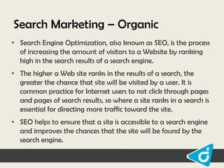 Search Marketing – Organic
• Search Engine Optimization, also known as SEO, is the process
of increasing the amount of visitors to a Website by ranking
high in the search results of a search engine.
• The higher a Web site ranks in the results of a search, the
greater the chance that site will be visited by a user. It is
common practice for Internet users to not click through pages
and pages of search results, so where a site ranks in a search is
essential for directing more traffic toward the site.
• SEO helps to ensure that a site is accessible to a search engine
and improves the chances that the site will be found by the
search engine.

 
