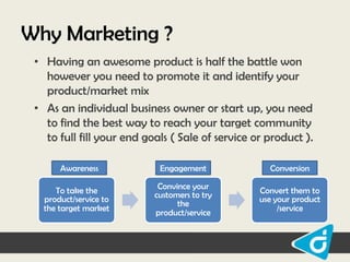 Why Marketing ?
• Having an awesome product is half the battle won
however you need to promote it and identify your
product/market mix
• As an individual business owner or start up, you need
to find the best way to reach your target community
to full fill your end goals ( Sale of service or product ).
Awareness
To take the
product/service to
the target market

Engagement

Conversion

Convince your
customers to try
the
product/service

Convert them to
use your product
/service

 