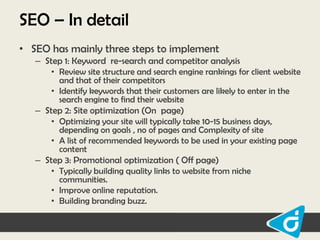 SEO – In detail
• SEO has mainly three steps to implement
– Step 1: Keyword re-search and competitor analysis
• Review site structure and search engine rankings for client website
and that of their competitors
• Identify keywords that their customers are likely to enter in the
search engine to find their website
– Step 2: Site optimization (On page)
• Optimizing your site will typically take 10-15 business days,
depending on goals , no of pages and Complexity of site
• A list of recommended keywords to be used in your existing page
content
– Step 3: Promotional optimization ( Off page)
• Typically building quality links to website from niche
communities.
• Improve online reputation.
• Building branding buzz.

 