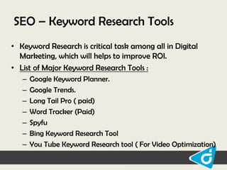 SEO – Keyword Research Tools
• Keyword Research is critical task among all in Digital
Marketing, which will helps to improve ROI.
• List of Major Keyword Research Tools :
–
–
–
–
–
–
–

Google Keyword Planner.
Google Trends.
Long Tail Pro ( paid)
Word Tracker (Paid)
Spyfu
Bing Keyword Research Tool
You Tube Keyword Research tool ( For Video Optimization)

 