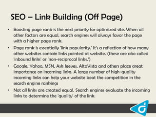 SEO – Link Building (Off Page)
• Boosting page rank is the next priority for optimized site. When all
other factors are equal, search engines will always favor the page
with a higher page rank.
• Page rank is essentially 'link popularity.' It's a reflection of how many
other websites contain links pointed at website. (these are also called
'inbound links' or 'non-reciprocal links.„)
• Google, Yahoo, MSN, Ask Jeeves, AltaVista and others place great
importance on incoming links. A large number of high-quality
incoming links can help your website beat the competition in the
search engine rankings
• Not all links are created equal. Search engines evaluate the incoming
links to determine the 'quality' of the link.

 