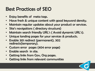 Best Practices of SEO
•
•
•
•
•
•
•
•
•
•
•

Enjoy benefits of meta tags.
Have fresh & unique content with good keyword density.
Maintain regular updates about your product or services.
Site‟s navigations ( directory structure)
Maintain search friendly URL‟s ( Avoid dynamic URL‟s).
Unique landing pages for your services & products.
Enable 301 redirect (permanent), 302
redirects(temporary).
Custom error pages (404 error page)
Enable search in site.
Getting links from Gov, Org pages.
Getting links from relevant communities

 