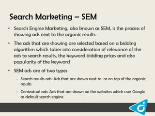 Search Marketing – SEM
• Search Engine Marketing, also known as SEM, is the process of
showing ads next to the organic results.
• The ads that are showing are selected based on a bidding
algorithm which takes into consideration of relevance of the
ads to search results, the keyword bidding prices and also
popularity of the keyword
• SEM ads are of two types
– Search results ads: Ads that are shown next to or on top of the organic
results
– Contextual ads: Ads that are shown on the websites which uses Google
as default search engine

 