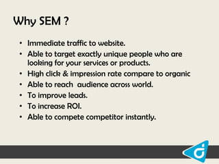 Why SEM ?
• Immediate traffic to website.
• Able to target exactly unique people who are
looking for your services or products.
• High click & impression rate compare to organic
• Able to reach audience across world.
• To improve leads.
• To increase ROI.
• Able to compete competitor instantly.

 