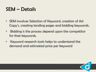 SEM – Details
• SEM involves Selection of Keyword, creation of Ad
Copy‟s, creating landing pages and bidding keywords.
• Bidding is the process depend upon the competitor
for that keywords.
• Keyword research tools helps to understand the
demand and estimated price per keyword

 