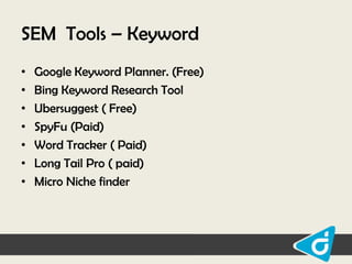 SEM Tools – Keyword
•
•
•
•
•
•
•

Google Keyword Planner. (Free)
Bing Keyword Research Tool
Ubersuggest ( Free)
SpyFu (Paid)
Word Tracker ( Paid)
Long Tail Pro ( paid)
Micro Niche finder

 