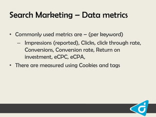 Search Marketing – Data metrics
• Commonly used metrics are – (per keyword)
– Impressions (reported), Clicks, click through rate,
Conversions, Conversion rate, Return on
investment, eCPC, eCPA,
• There are measured using Cookies and tags

 