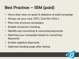Best Practices – SEM (paid)
•
•
•
•
•
•

Have clear view on goals & objective of paid campaign
Always set your max. CPC ( Cost Per Click )
Plan tree structure campaigns.
Enable conversion tracking.
Identify top converting & consuming keywords.
Optimize your campaign based on converting
keywords.
• Enable negative keywords.
• Optimize landing page after testing

 