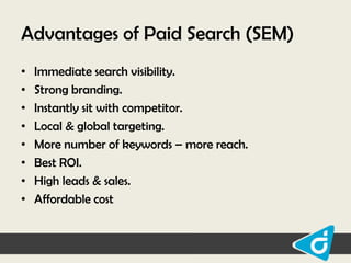 Advantages of Paid Search (SEM)
•
•
•
•
•
•
•
•

Immediate search visibility.
Strong branding.
Instantly sit with competitor.
Local & global targeting.
More number of keywords – more reach.
Best ROI.
High leads & sales.
Affordable cost

 