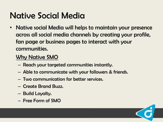 Native Social Media
• Native social Media will helps to maintain your presence
across all social media channels by creating your profile,
fan page or business pages to interact with your
communities.
Why Native SMO
–
–
–
–
–
–

Reach your targeted communities instantly.
Able to communicate with your followers & friends.
Two communication for better services.
Create Brand Buzz.
Build Loyalty.
Free Form of SMO

 