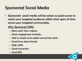 Sponsored Social Media
• Sponsored social media will be action as paid source to
reach your targeted audience within short span of time
across your targeted communities.
Why Sponsored SMO:
–
–
–
–
–
–
–

More reach than organic.
Great engagement instantly.
Able to target across globe around the clock.
Great buzz about brand.
High traffic
Good conversion
Good ROI

 