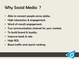 Why Social Media ?
•
•
•
•
•
•
•
•

Able to connect people across globe.
High interaction & engagement.
Word of mouth engagement.
Two communication channel for your market.
To build brand & loyalty.
Improve leads & sale.
High ROI.
Boost traffic and search ranking.

 