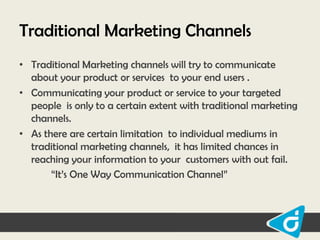 Traditional Marketing Channels
• Traditional Marketing channels will try to communicate
about your product or services to your end users .
• Communicating your product or service to your targeted
people is only to a certain extent with traditional marketing
channels.
• As there are certain limitation to individual mediums in
traditional marketing channels, it has limited chances in
reaching your information to your customers with out fail.
“It‟s One Way Communication Channel”

 