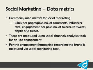 Social Marketing – Data metrics
• Commonly used metrics for social marketing
– Likes per pages/post, no. of comments, influencer
rate, engagement per post, no. of tweets, re-tweets,
depth of a tweet.
• There are measured using social channels analytics tools
for on-site engagement
• For the engagement happening regarding the brand is
measured via social monitoring tools

 