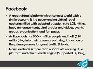 Facebook
• A great virtual platform which connect world with a
single account. It is a never-ending virtual social
gathering filled with adopted puppies, cute LOL kitties,
baby announcements, viral articles and videos, events,
groups, organizations and fan pages.
• As Facebook has 500 + million people and half (250
million) log into their accounts each day, it is action as
the primary source for great traffic & leads.
• Now Facebook is more than a social networking. Its a
platform and also a search engine (Supported By Bing)

 