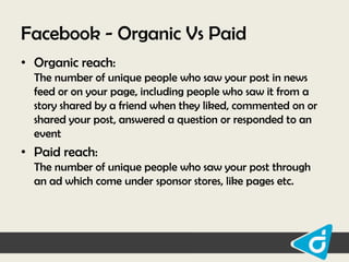 Facebook - Organic Vs Paid
• Organic reach:
The number of unique people who saw your post in news
feed or on your page, including people who saw it from a
story shared by a friend when they liked, commented on or
shared your post, answered a question or responded to an
event

• Paid reach:
The number of unique people who saw your post through
an ad which come under sponsor stores, like pages etc.

 
