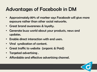 Advantages of Facebook in DM
• Approximately 89% of marker says Facebook will give more
exposure rather than other social networks.
• Great brand awareness & loyalty.
• Generate buzz world about your products, news and
updates.
• Enable direct interaction with end users.
• Viral syndication of content.
• Great traffic to website (organic & Paid)
• Targeted advertising .
• Affordable and effective advertising channel.

 