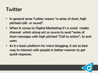 Twitter
• In general sense Twitter means “a series of short, high
pitched calls or sound”.
• When it comes to Digital Marketing it‟s a social media
channel which along act as source to send “series of
short messages with high pitched “Call to action”, to end
users.
• As it is basic platform for micro blogging, it act as best
way to interact with people in better manner to get
quick response.

 