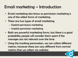 Email marketing – Introduction
• Email marketing also know as permission marketing is
one of the oldest forms of marketing.
• There are two types of email marketing.
– Explicit permission marketing
– Implicit permission marketing

• Both are powerful marketing forms, but there is a good
probability people will consider them spam if the
messages are not relevant over the time
• Using the tracking parameters, we can collect different
metrics, however these are very different from normal
metrics that we collect via websites

 