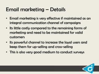 Email marketing – Details
• Email marketing is very effective if maintained as an
integral communication channel of campaigns
• Its little costly compared to the remaining forms of
marketing and need to be maintained for valid
customers
• Its powerful channel to increase the loyal users and
keep them for up-selling and cross-selling
• This is also very good medium to conduct surveys

 