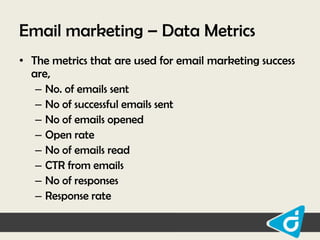 Email marketing – Data Metrics
• The metrics that are used for email marketing success
are,
– No. of emails sent
– No of successful emails sent
– No of emails opened
– Open rate
– No of emails read
– CTR from emails
– No of responses
– Response rate

 