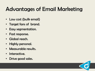 Advantages of Email Marketing
•
•
•
•
•
•
•
•
•

Low cost (bulk email)
Target fans of brand.
Easy segmentation.
Fast response.
Global reach.
Highly personal.
Measurable results.
Interactive.
Drive good sales.

 