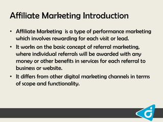 Affiliate Marketing Introduction
• Affiliate Marketing is a type of performance marketing
which involves rewarding for each visit or lead.
• It works on the basic concept of referral marketing,
where individual referrals will be awarded with any
money or other benefits in services for each referral to
business or website.
• It differs from other digital marketing channels in terms
of scope and functionality.

 