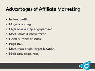 Advantages of Affiliate Marketing
•
•
•
•
•
•
•
•

Instant traffic
Huge branding.
High community engagement.
More reach & more traffic.
Good number of leads
High ROI.
More than single target location.
High conversion rate.

 