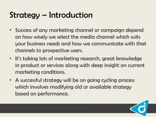 Strategy – Introduction
• Success of any marketing channel or campaign depend
on how wisely we select the media channel which suits
your business needs and how we communicate with that
channels to prospective users.
• It‟s taking lots of marketing research, great knowledge
in product or services along with deep insight on current
marketing conditions.
• A successful strategy will be on going cycling process
which involves modifying old or available strategy
based on performance.

 