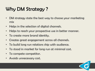 Why DM Strategy ?
• DM strategy state the best way to choose your marketing
mix
• Helps in the selection of digital channels.
• Helps to reach your prospective use in better manner.
• To create more brand identity.
• Creates great engagement across all channels.
• To build long run relations ship with audience.
• To stood in market for long run at minimal cost.
• To compete competitor.
• Avoids unnecessary cost.

 