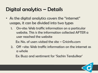 Digital analytics – Details
• As the digital analytics covers the “internet”
usages, it can be divided into two types
1.

On-site: Web traffic information on a particular
website. This is the information collected AFTER a
user reached the website
Ex: No. of users visited the site – Cricinfo.com
2. Off –site: Web traffic information on the internet as
a whole
Ex: Buzz and sentiment for „Sachin Tendulkar‟

 