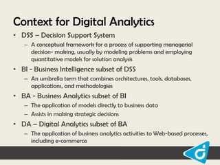 Context for Digital Analytics
• DSS – Decision Support System
– A conceptual framework for a process of supporting managerial
decision- making, usually by modeling problems and employing
quantitative models for solution analysis

• BI - Business Intelligence subset of DSS
– An umbrella term that combines architectures, tools, databases,
applications, and methodologies

• BA - Business Analytics subset of BI
– The application of models directly to business data
– Assists in making strategic decisions

• DA – Digital Analytics subset of BA
– The application of business analytics activities to Web-based processes,
including e-commerce

 