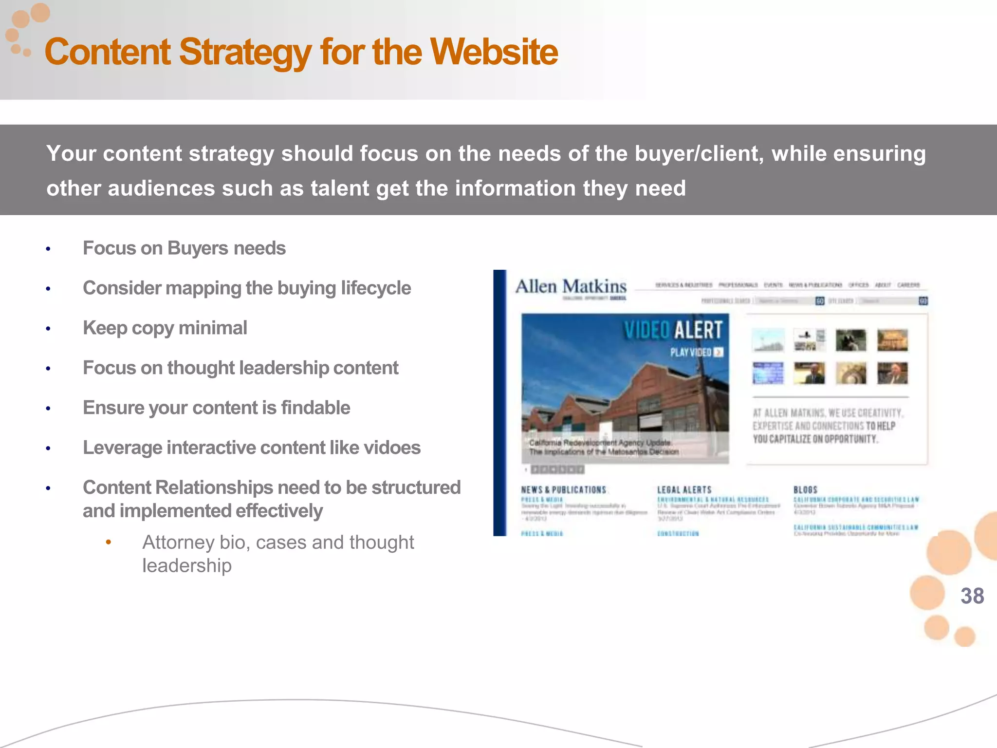 38
• Focus on Buyers needs
• Consider mapping the buying lifecycle
• Keep copy minimal
• Focus on thought leadership content
• Ensure your content is findable
• Leverage interactive content like vidoes
• Content Relationships need to be structured
and implemented effectively
• Attorney bio, cases and thought
leadership
Content Strategy for the Website
Your content strategy should focus on the needs of the buyer/client, while ensuring
other audiences such as talent get the information they need
 