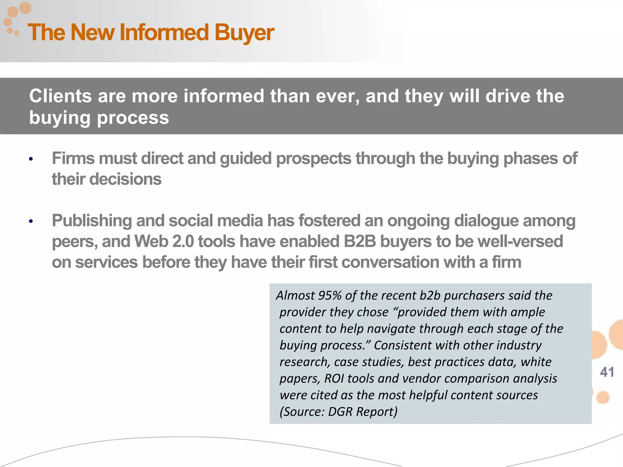 41
• Firms must direct and guided prospects through the buying phases of
their decisions
• Publishing and social media has fostered an ongoing dialogue among
peers, and Web 2.0 tools have enabled B2B buyers to be well-versed
on services before they have their first conversation with a firm
The New Informed Buyer
Clients are more informed than ever, and they will drive the
buying process
Almost 95% of the recent b2b purchasers said the
provider they chose “provided them with ample
content to help navigate through each stage of the
buying process.” Consistent with other industry
research, case studies, best practices data, white
papers, ROI tools and vendor comparison analysis
were cited as the most helpful content sources
(Source: DGR Report)
 