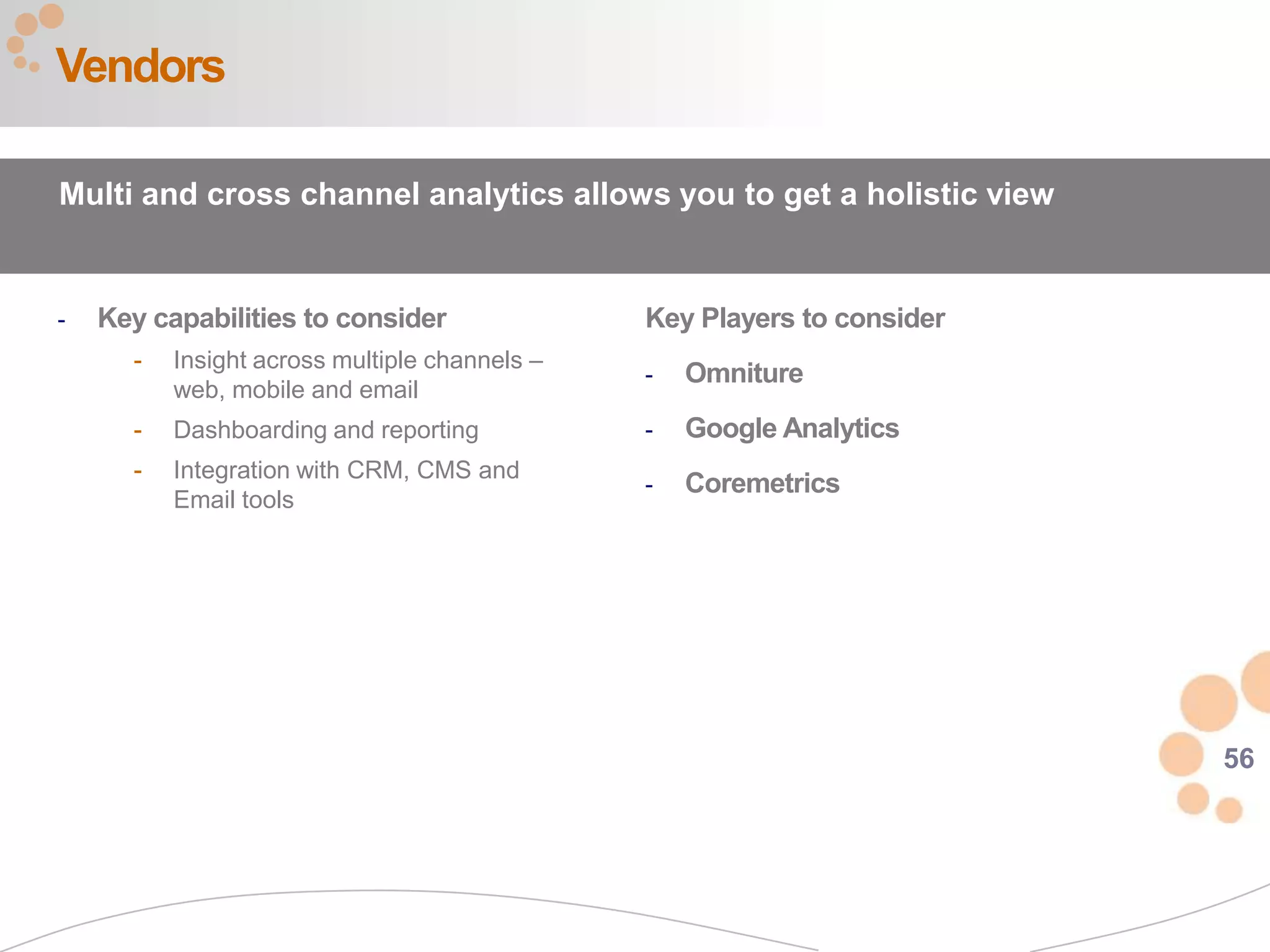 56
- Key capabilities to consider
- Insight across multiple channels –
web, mobile and email
- Dashboarding and reporting
- Integration with CRM, CMS and
Email tools
Vendors
Key Players to consider
- Omniture
- Google Analytics
- Coremetrics
Multi and cross channel analytics allows you to get a holistic view
 