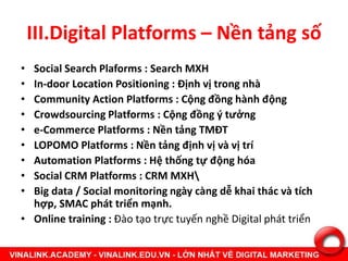 III.Digital Platforms – Nền tảng số
• Social Search Plaforms : Search MXH
• In-door Location Positioning : Định vị trong nhà
• Community Action Platforms : Cộng đồng hành động
• Crowdsourcing Platforms : Cộng đồng ý tưởng
• e-Commerce Platforms : Nền tảng TMĐT
• LOPOMO Platforms : Nền tảng định vị và vị trí
• Automation Platforms : Hệ thống tự động hóa
• Social CRM Platforms : CRM MXH
• Big data / Social monitoring ngày càng dễ khai thác và tích
hợp, SMAC phát triển mạnh.
• Online training : Đào tạo trực tuyến nghề Digital phát triển
 