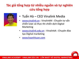 Tác giả tổng hợp từ nhiều nguồn và tự nghiên
cứu tổng hợp
• Tuấn Hà – CEO Vinalink Media
• www.vinalink.vn : VinalinkM : Chuyên tư vấn
chiến lược và thực thi chiến dịch Digital
Marketing
• www.vinalink.edu.vn : VinalinkA : Chuyên đào
tạo Digital marketing
• www.haanhtuan.com
 