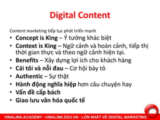 Digital Content
Content marketing tiếp tục phát triển mạnh
• Concept is King – Ý tưởng khác biệt
• Context is King – Ngữ cảnh và hoàn cảnh, tiếp thị
thời gian thực và theo ngữ cảnh hiện tại.
• Benefits – Xây dựng lợi ích cho khách hàng
• Cái tôi và nỗi đau – Cơ hội bày tỏ
• Authentic – Sự thật
• Hành động nghĩa hiệp hơn câu chuyện hay
• Vấn đề cấp bách
• Giao lưu văn hóa quốc tế
 