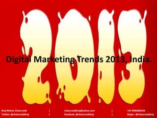 Digital Marketing Trends 2013, India.




Braj Mohan Chaturvedi      |   chaturvedibraj@yahoo.com    |   +91 9986680103
Twitter: @chaturvedibraj   |   facebook: @chaturvedibraj   |   Skype: @chaturvedibraj
 