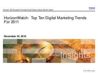 © 2010 IBM Corporation
November 24, 2010
HorizonWatch: Top Ten Digital Marketing Trends
For 2011
Contacts: Bill Chamberlin, Principal Social Insights Analyst, Market Insights
 