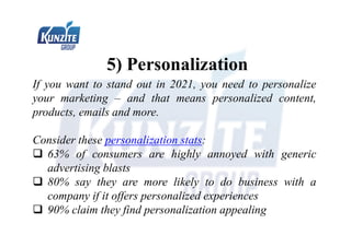 5) Personalization
If you want to stand out in 2021, you need to personalize
your marketing – and that means personalized content,
products, emails and more.
Consider these personalization stats:
 63% of consumers are highly annoyed with generic
advertising blasts
 80% say they are more likely to do business with a
company if it offers personalized experiences
 90% claim they find personalization appealing
 
