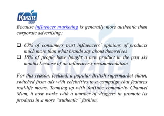 Because influencer marketing is generally more authentic than
corporate advertising:
 63% of consumers trust influencers’ opinions of products
much more than what brands say about themselves
 58% of people have bought a new product in the past six
months because of an influencer’s recommendation
For this reason, Iceland, a popular British supermarket chain,
switched from ads with celebrities to a campaign that features
real-life moms. Teaming up with YouTube community Channel
Mum, it now works with a number of vloggers to promote its
products in a more “authentic” fashion.
 