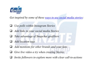 Get inspired by some of these ways to use social media stories:
 Use polls within Instagram Stories
 Add links to your social media Stories
 Take advantage of Snapchat geofilters
 Add location tags
 Add mentions for other brands and your fans
 Give live video a try when creating Stories
 Invite followers to explore more with clear call-to-actions
 